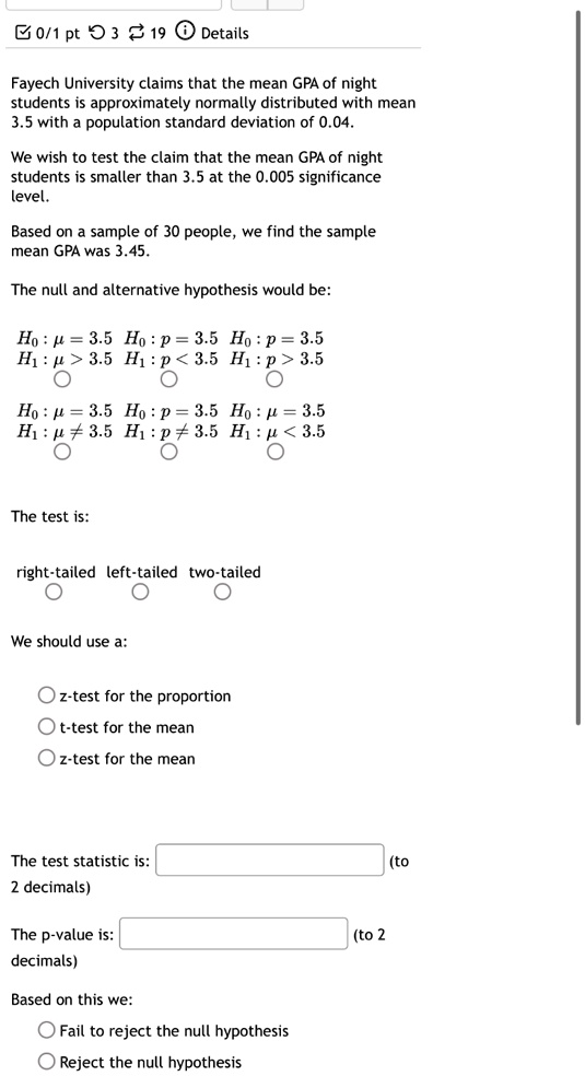 0/1 pt 3 19 Details
Fayech University claims that the mean GPA of night
students is approximately normally distributed with mean
3.5 with a population standard deviation of 0.04.
We wish to test the claim that the mean GPA of night
students is smaller than 3.5 at the 0.005 significance
level.
Based on a sample of 30 people, we find the sample
mean GPA was 3.45.
The null and alternative hypothesis would be:
H0: μ = 3.5  H0: p = 3.5  H0: p = 3.5
H1: μ > 3.5  H1: p < 3.5  H1: p > 3.5
H0: μ = 3.5  H0: p = 3.5  H0: μ = 3.5
H1: μ≠ 3.5  H1: p ≠ 3.5  H1: μ < 3.5
The test is:
right-tailed left-tailed two-tailed
We should use a:
∘ z-test for the proportion
∘ t-test for the mean
∘ z-test for the mean
The test statistic is:
(to 2 decimals)
The p-value is:
(to 2 decimals)
Based on this we:
∘ Fail to reject the null hypothesis
∘ Reject the null hypothesis