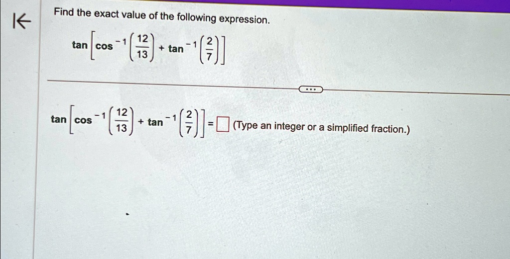 Find the exact value of the following expression.

tan[cos^-1((12)/(13)) + tan^-1((2)/(7))] 

tan[cos^-1((12)/(13)) + tan^-1((2)/(7))] = □ (Type an integer or a simplified fraction.)