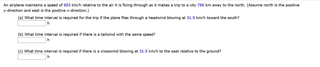 An airplane maintains a speed of 603 km/h relative to the air it is flying through as it makes a trip to a city 766 km away to the north. (Assume north is the positive
y-direction and east is the positive x-direction.)
(a) What time interval is required for the trip if the plane flies through a headwind blowing at 31.5 km/h toward the south?
h
(b) What time interval is required if there is a tailwind with the same speed?
h
(c) What time interval is required if there is a crosswind blowing at 31.5 km/h to the east relative to the ground?
h