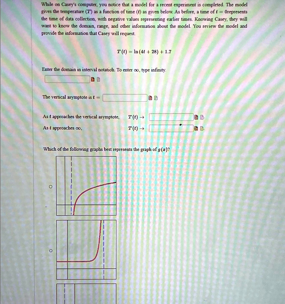While on Casey's computer, you notice that a model for a recent experiment is completed. The model gives the temperature (T) as a function of time (t) as given below. As before, a time of t = 0 represents the time of data collection, with negative values representing earlier times. Knowing Casey, they will want to know the domain, range, and other information about the model. You review the model and provide the information that Casey will request.
T(t) = ln(4t + 28) + 1.7
Enter the domain in interval notation. To enter ∞, type infinity.
The vertical asymptote is t = 
As t approaches the vertical asymptote, T(t) →
As t approaches ∞, T(t) →
Which of the following graphs best represents the graph of g(x)?