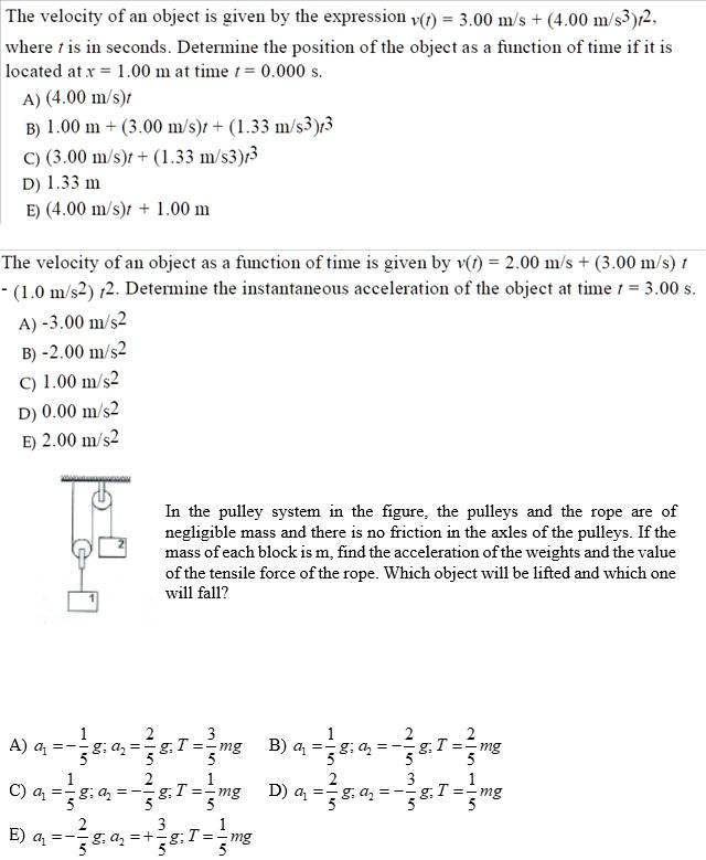 The velocity of an object is given by the expression v(t) = 3.00 m/s + (4.00 m/s³)t², where t is in seconds. Determine the position of the object as a function of time if it is located at x = 1.00 m at time t = 0.000 s.
A) (4.00 m/s)t
B) 1.00 m + (3.00 m/s)t + (1.33 m/s³)t³
C) (3.00 m/s)t + (1.33 m/s³)t³
D) 1.33 m
E) (4.00 m/s)t + 1.00 m

The velocity of an object as a function of time is given by v(t) = 2.00 m/s + (3.00 m/s) t - (1.0 m/s²) t². Determine the instantaneous acceleration of the object at time t = 3.00 s.
A) -3.00 m/s²
B) -2.00 m/s²
C) 1.00 m/s²
D) 0.00 m/s²
E) 2.00 m/s²

In the pulley system in the figure, the pulleys and the rope are of negligible mass and there is no friction in the axles of the pulleys. If the mass of each block is m, find the acceleration of the weights and the value of the tensile force of the rope. Which object will be lifted and which one will fall?

A) a? = -1/5 g; a? = 2/5 g; T = 3/5 mg B) a? = 1/5 g; a? = -2/5 g; T = 2/5 mg
C) a? = 1/5 g; a? = -2/5 g; T = 1/5 mg D) a? = 2/5 g; a? = -3/5 g; T = 1/5 mg
E) a? = -2/5 g; a? = +3/5 g; T = 1/5 mg