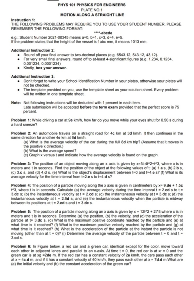 PHYS 101 PHYSICS FOR ENGINEERS
PLATE NO. 1
MOTION ALONG A STRAIGHT LINE

Instruction 1:
THE FOLLOWING PROBLEMS MAY REQUIRE YOU TO USE YOUR STUDENT NUMBER. PLEASE REMEMBER THE FOLLOWING FORMAT:
****-abcde
e.g.: Student Number 2021-00345 means a=0, b=1, c=3, d=4, e=5.
If the problem states that the height of the vessel is 1abc mm, it means 1013 mm.

Additional Instruction 2:
- Round off your final answer to two-decimal places (e.g. 6543.12, 543.12, 43.12).
- For very small final answers, round off to at-least 4-significant figures (e.g. 1.234, 0.1234, 0.001234, 0.0001234)
- Kindly, box your answer.

Additional Instruction 3:
- Don't forget to write your School Identification Number in your plates, otherwise your plates will not be checked.
- The template provided on you, use the template sheet as your solution sheet. Every problem will be written in one template sheet.

Note: Not following instructions will be deducted with 1 percent in each item.
Late submission will be accepted before the term exam provided that the perfect score is 75 percent.

Problem 1: While driving a car at 9e km/h, how far do you move while your eyes shut for 0.50 s during a hard sneeze?

Problem 2: An automobile travels on a straight road for 4c km at 3d km/h. It then continues in the same direction for another 4e km at 6d km/h.
(a) What is the average velocity of the car during the full 8d km trip? (Assume that it moves in the positive x direction.)
(b) What is the average speed?
(c) Graph x versus t and indicate how the average velocity is found on the graph.

Problem 3: The position of an object moving along an x axis is given by x=3t-4t^2+t^3, where x is in meters and t in seconds. Find the position of the object at the following values of t: (a) 1.a s, (b) 2.b s, (c) 3.c s, and (d) 4.d s. (e) What is the object's displacement between t=0 and t=4.e s? (f) What is its average velocity for the time interval from t=2.e s to t=4.d s?

Problem 4: The position of a particle moving along the x axis is given in centimeters by x= 9.de + 1.5c t^3, where t is in seconds. Calculate (a) the average velocity during the time interval t = 2.cd s to t = 3.dc s; (b) the instantaneous velocity at t = 2.cd s; (c) the instantaneous velocity at t = 3.dc s; (d) the instantaneous velocity at t = 2.5d s; and (e) the instantaneous velocity when the particle is midway between its positions at t = 2.cd s and t = 3.dc s.

Problem 5: The position of a particle moving along an x axis is given by x = 12t^2 + 2t^3, where x is in meters and t is in seconds. Determine (a) the position, (b) the velocity, and (c) the acceleration of the particle at t= 3.dc s. (d) What is the maximum positive coordinate reached by the particle and (e) at what time is it reached? (f) What is the maximum positive velocity reached by the particle and (g) at what time is it reached? (h) What is the acceleration of the particle at the instant the particle is not moving (other than at t = 0)? (i) Determine the average velocity of the particle between t = 0 and t = 3.cd s.

Problem 6: In Figure below, a red car and a green car, identical except for the color, move toward each other in adjacent lanes and parallel to an x-axis. At time t = 0, the red car is at xr = 0 and the green car is at xg = 2de m. If the red car has a constant velocity of 2e km/h, the cars pass each other at x = 4c.d m, and if it has a constant velocity of 40 km/h, they pass each other at x = 7d.d m. What are (a) the initial velocity and (b) the constant acceleration of the green car?