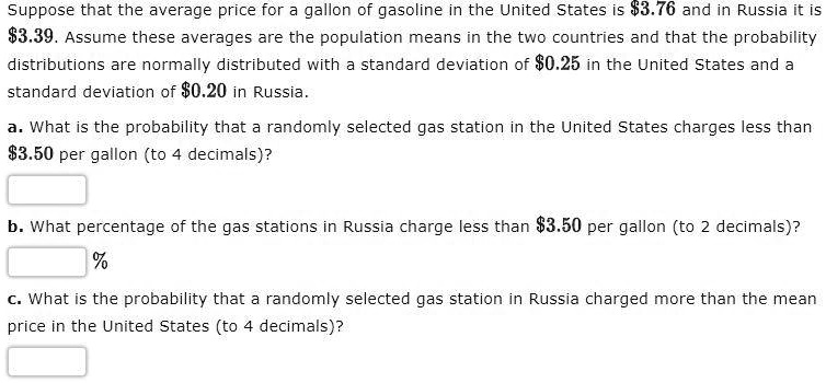 Suppose that the average price for a gallon of gasoline in the United States is 3.76 and in Russia it is3.39. Assume these averages are the population means in the two countries and that the probability distributions are normally distributed with a standard deviation of 0.25 in the United States and a standard deviation of0.20 in Russia.
a. What is the probability that a randomly selected gas station in the United States charges less than 3.50 per gallon (to 4 decimals)?
b. What percentage of the gas stations in Russia charge less than3.50 per gallon (to 2 decimals)?
c. What is the probability that a randomly selected gas station in Russia charged more than the mean price in the United States (to 4 decimals)?