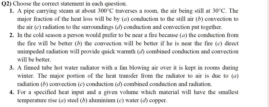 Q2) Choose the correct statement in each question.
1. A pipe carrying steam at about 300°C traverses a room, the air being still at 30°C. The
major fraction of the heat loss will be by (a) conduction to the still air (b) convection to
the air (c) radiation to the surroundings (d) conduction and convection put together.
2. In the cold season a person would prefer to be near a fire because (a) the conduction from
the fire will be better (b) the convection will be better if he is near the fire (c) direct
unimpeded radiation will provide quick warmth (d) combined conduction and convection
will be better.
3. A finned tube hot water radiator with a fan blowing air over it is kept in rooms during
winter. The major portion of the heat transfer from the radiator to air is due to (a)
radiation (b) convection (c) conduction (d) combined conduction and radiation.
4. For a specified heat input and a given volume which material will have the smallest
temperature rise (a) steel (b) aluminium (c) water (d) copper.
