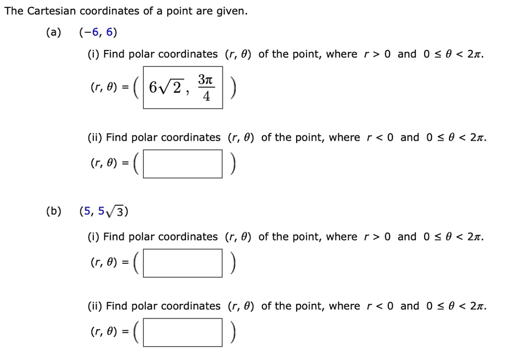 The Cartesian coordinates of a point are given.
(a) (-6, 6)
(i) Find polar coordinates (r, ?) of the point, where r > 0 and 0 ? ? < 2?.
(r, ?) = ( 6?2, 3?/4 )
(ii) Find polar coordinates (r, ?) of the point, where r < 0 and 0 ? ? < 2?.
(r, ?) = ( )
(b) (5, 5?3)
(i) Find polar coordinates (r, ?) of the point, where r > 0 and 0 ? ? < 2?.
(r, ?) = ( )
(ii) Find polar coordinates (r, ?) of the point, where r < 0 and 0 ? ? < 2?.
(r, ?) = ( )