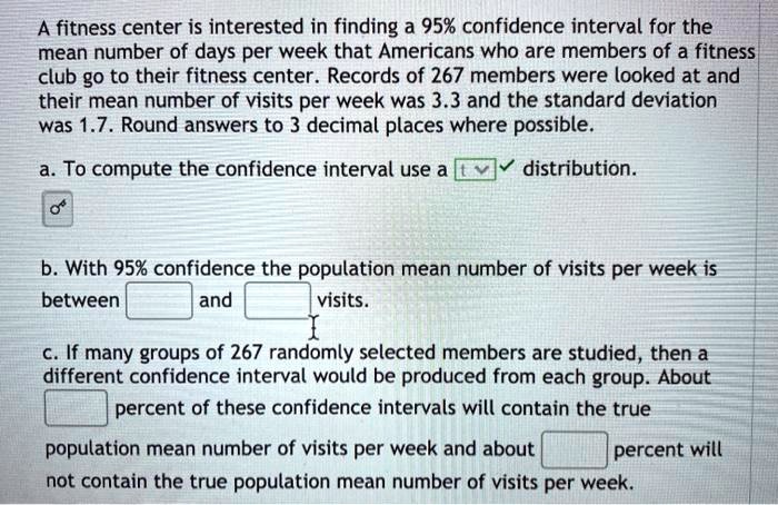A fitness center is interested in finding a 95% confidence interval for the mean number of days per week that Americans who are members of a fitness club go to their fitness center. Records of 267 members were looked at and their mean number of visits per week was 3.3 and the standard deviation was 1.7. Round answers to 3 decimal places where possible.
a. To compute the confidence interval use a distribution.
b. With 95% confidence the population mean number of visits per week is between and visits.
c. If many groups of 267 randomly selected members are studied, then a different confidence interval would be produced from each group. About percent of these confidence intervals will contain the true population mean number of visits per week and about percent will not contain the true population mean number of visits per week.