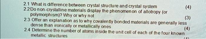 2.1 What is difference between crystal structure and crystal system
2.2 Do non-crystalline materials display the phenomenon of allotropy (or
polymorphism)? Why or why not
2.3 Offer an explanation as to why covalently bonded materials are generally less
dense than ironically or metallically ones
2.4 Determine the number of atoms inside the unit cell of each of the four known
metallic structures