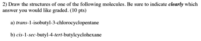 2) Draw the structures of one of the following molecules. Be sure to indicate clearly which
answer you would like graded. (10 pts)

a) trans-1-isobutyl-3-chlorocyclopentane

b) cis-1-sec-butyl-4-tert-butylcyclohexane