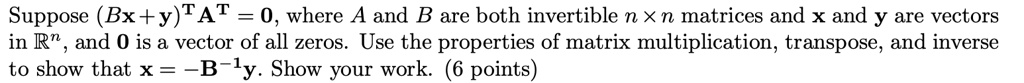 Suppose (Bx + y)^T A^T = 0, where A and B are both invertible n x n matrices and x and y are vectors in R^n, and 0 is a vector of all zeros. Use the properties of matrix multiplication, transpose, and inverse to show that x = -B^-1 y. Show your work. (6 points)