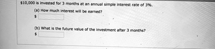 10,000 is invested for 3 months at an annual simple interest rate of 3%.

(a) How much interest will be earned?

(b) What is the future value of the investment after 3 months?
