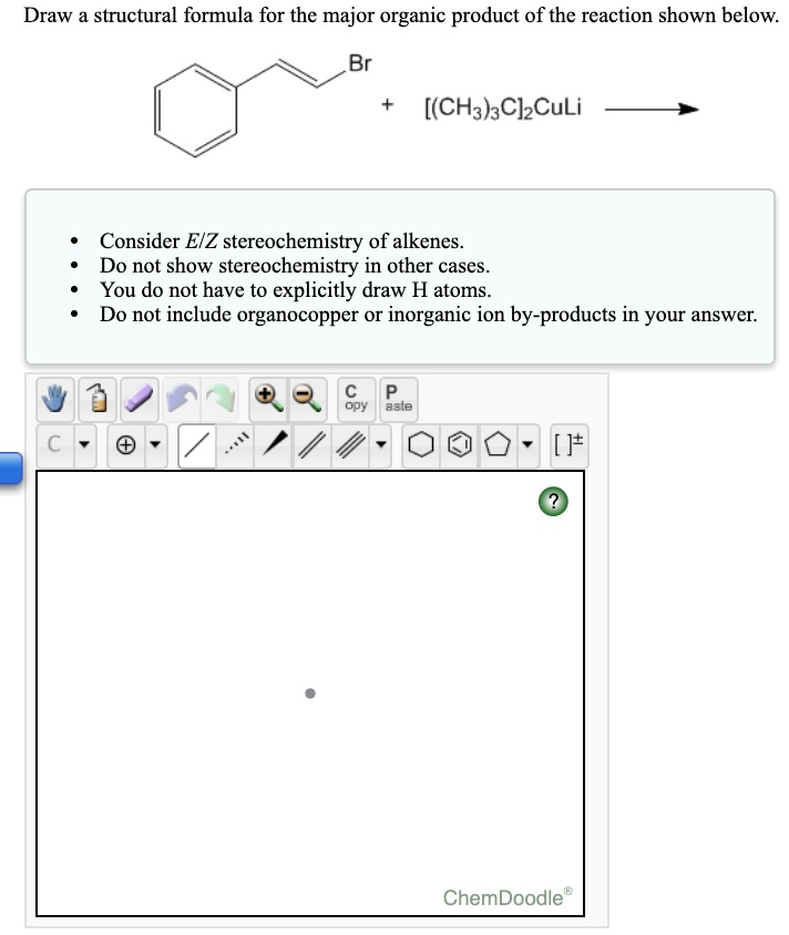 Draw a structural formula for the major organic product of the reaction shown below.
Br + [(CH3)3C]2CuLi
Consider E/Z stereochemistry of alkenes.
Do not show stereochemistry in other cases.
You do not have to explicitly draw H atoms.
Do not include organocopper or inorganic ion by-products in your answer.