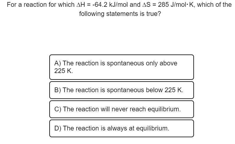 For a reaction for which ?H = -64.2 kJ/mol and ?S = 285 J/mol· K, which of the following statements is true?
A) The reaction is spontaneous only above 225 K.
B) The reaction is spontaneous below 225 K.
C) The reaction will never reach equilibrium.
D) The reaction is always at equilibrium.
