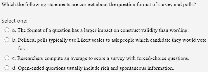Which the following statements are correct about the question format of survey and polls?
Select one:
a. The format of a question has a larger impact on construct validity than wording.
b. Political polls typically use Likert scales to ask people which candidate they would vote
for.
c. Researchers compute an average to score a survey with forced-choice questions.
d. Open-ended questions usually include rich and spontaneous information.
