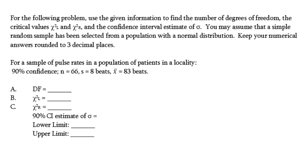 For the following problem, use the given information to find the number of degrees of freedom, the
critical values χ^2L and χ^2R, and the confidence interval estimate of σ. You may assume that a simple
random sample has been selected from a population with a normal distribution. Keep your numerical
answers rounded to 3 decimal places.
For a sample of pulse rates in a population of patients in a locality:
90% confidence; n = 66, s = 8 beats, $\bar{x}$ = 83 beats.
A.
DF = 
B.
χ^2L = 
C.
χ^2R = 
90% CI estimate of $\sigma$ = 
Lower Limit:
Upper Limit: