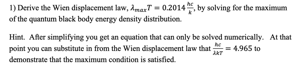 1) Derive the Wien displacement law, λmaxT = 0.2014 (hc)/(k), by solving for the maximum of the quantum black body energy density distribution.

Hint. After simplifying you get an equation that can only be solved numerically. At that point you can substitute in from the Wien displacement law that (hc)/(λ kT) = 4.965 to demonstrate that the maximum condition is satisfied.