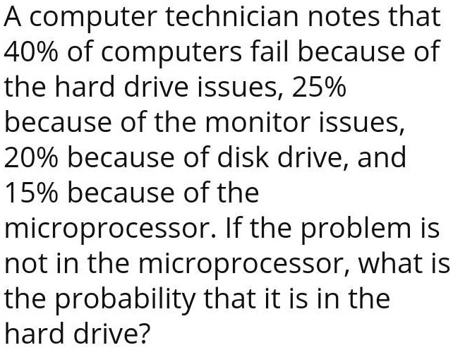 A computer technician notes that 40% of computers fail because of the hard drive issues, 25% because of the monitor issues, 20% because of disk drive, and 15% because of the microprocessor. If the problem is not in the microprocessor, what is the probability that it is in the hard drive?