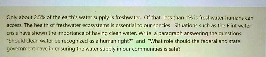 Only about 2.5% of the earth's water supply is freshwater. Of that, less than 1% is freshwater humans can access. The health of freshwater ecosystems is essential to our species. Situations such as the Flint water crisis have shown the importance of having clean water. Write a paragraph answering the questions "Should clean water be recognized as a human right?" and "What role should the federal and state government have in ensuring the water supply in our communities is safe?
