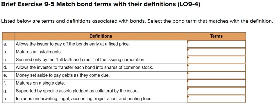 Listed below are terms and definitions associated with bonds. Select the bond term that matches with the definition.

Definitions

a. Allows the issuer to pay off the bonds early at a fixed price.
b. Matures in installments.
c. Secured only by the "full faith and credit" of the issuing corporation.
d. Allows the investor to transfer each bond into shares of common stock.
e. Money set aside to pay debts as they come due.
f. Matures on a single date.
g. Supported by specific assets pledged as collateral by the issuer.
h. Includes underwriting, legal, accounting, registration, and printing fees.

Terms