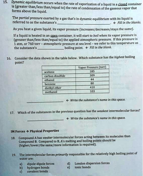 15. Dynamic equilibrium occurs when the rate of vaporization of a liquid in a closed container is (greater than/less than/equal to) the rate of condensation of the gaseous vapor that forms above the liquid.

The partial pressure exerted by a gas that's in dynamic equilibrium with its liquid is referred to as the substance's . ? Fill in the blanks.

As you heat a given liquid, its vapor pressure (increases/decreases/stays the same).

If a liquid is heated in an open container, it will start to boil when its vapor pressure is (greater than/less than/equal to) the applied atmospheric pressure. If this pressure is 1 atm, or 760 torr – atmospheric pressure at sea level – we refer to this temperature as the substance's  boiling point. ? Fill in the blank.

16. Consider the data shown in the table below. Which substance has the highest boiling point?

| | Vapor Pressure (torr) |
|—|—|
| acetone | 185 |
| carbon disulfide | 309 |
| ethanol | 44 |
| benzene | 80 |
| diethyl ether | 410 |
| methanol | 103 |

 ? Write the substance's name in this space.

17. Which of the substances in the previous question has the weakest intermolecular forces?

 ? Write the substance's name in this space.

IM Forces ? Physical Properties

18. Compound A has weaker intermolecular forces acting between its molecules than Compound B. Compared to B, A's melting and boiling points should be (higher/lower/the same/more information is required).

19. The intermolecular forces primarily responsible for the relatively high boiling point of water are:

a) dipole-dipole forces d) London dispersion forces
b) hydrogen bonds e) ionic bonds
c) covalent bonds