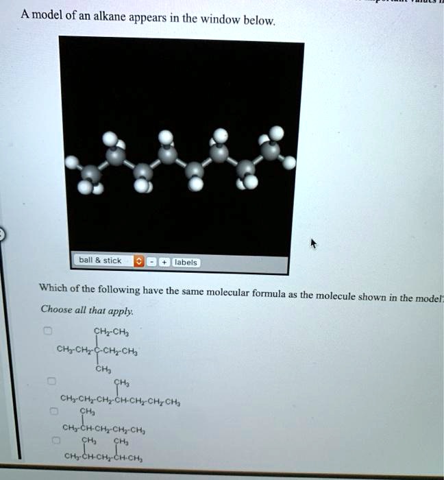 A model of an alkane appears in the window below.
ball     stick
- + labels
Which of the following have the same molecular formula as the molecule shown in the model?
Choose all that apply.
CH2-CH3
CH3-CH2-C-CH2-CH3
CH3
CH3
CH3-CH2-CH2-CH-CH2-CH2-CH3
CH3
CH3-CH-CH2-CH2-CH3
CH3 CH3
CH3-CH-CH2-CH-CH3