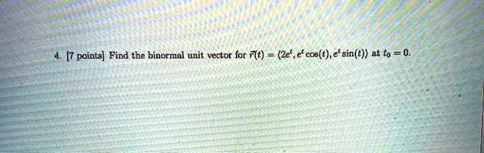 4. [7 points] Find the binormal unit vector for 𝐫(t) = (2e^t, e^t cos(t), e^t sin(t)) at t0 = 0