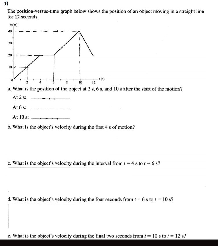 1)
The position-versus-time graph below shows the position of an object moving in a straight line
for 12 seconds.
x (m)
40
30
20
10
0
2
4
6
8
t (s)
10
12
a. What is the position of the object at 2 s, 6 s, and 10 s after the start of the motion?
At 2 s:
At 6 s:
At 10 s:
b. What is the object's velocity during the first 4 s of motion?
c. What is the object's velocity during the interval from t = 4 s to t = 6 s?
d. What is the object's velocity during the four seconds from t = 6 s to t = 10 s?
e. What is the object's velocity during the final two seconds from t = 10 s to t = 12 s?