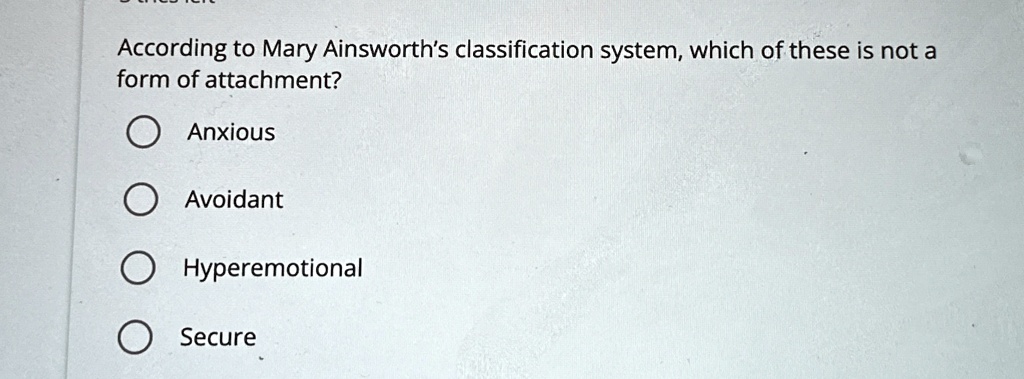 According to Mary Ainsworth's classification system, which of these is not a
form of attachment?
Anxious
Avoidant
Hyperemotional
Secure