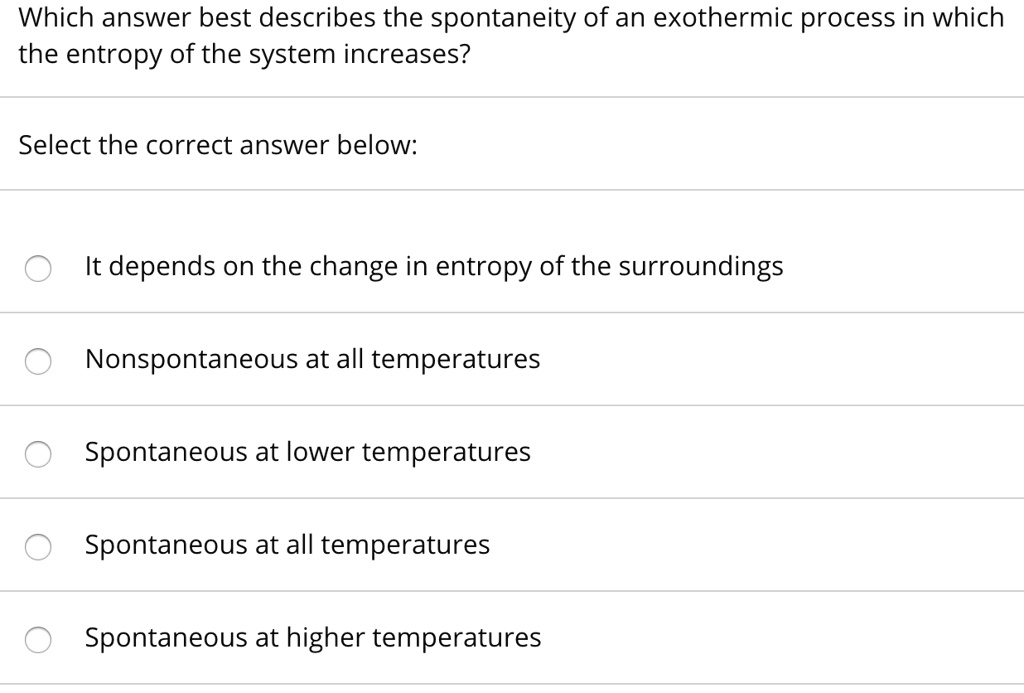 Which answer best describes the spontaneity of an exothermic process in which the entropy of the system increases?
Select the correct answer below:
It depends on the change in entropy of the surroundings
Nonspontaneous at all temperatures
Spontaneous at lower temperatures
Spontaneous at all temperatures
Spontaneous at higher temperatures