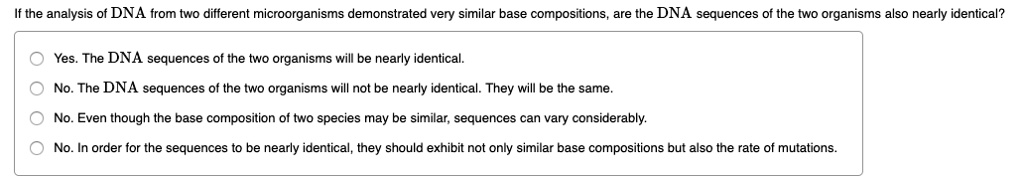 If the analysis of DNA from two different microorganisms demonstrated very similar base compositions, are the DNA sequences of the two organisms also nearly identical?

Yes. The DNA sequences of the two organisms will be nearly identical.
No. The DNA sequences of the two organisms will not be nearly identical. They will be the same.
No. Even though the base composition of two species may be similar, sequences can vary considerably.
No. In order for the sequences to be nearly identical, they should exhibit not only similar base compositions but also the rate of mutations.