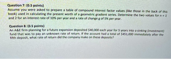 Question 7: (0.5 points)
Assume you were asked to prepare a table of compound interest factor values (like those in the back of this book) used in calculating the present worth of a geometric gradient series. Determine the two values for n = 1 and 2 for an interest rate of 10% per year and a rate of change g of 5% per year.

Question 8: (0.5 points)
An A   E firm planning for a future expansion deposited 40,000 each year for 5 years into a sinking (investment) fund that was to pay an unknown rate of return. If the account had a total of451,000 immediately after the fifth deposit, what rate of return did the company make on these deposits?