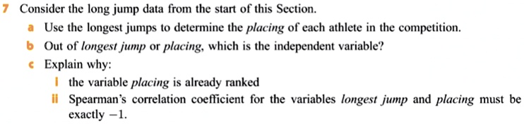 7 Consider the long jump data from the start of this Section.
a Use the longest jumps to determine the placing of each athlete in the competition.
b Out of longest jump or placing, which is the independent variable?
c Explain why:
	 i the variable placing is already ranked
	 ii Spearman's correlation coefficient for the variables longest jump and placing must be
exactly -1.