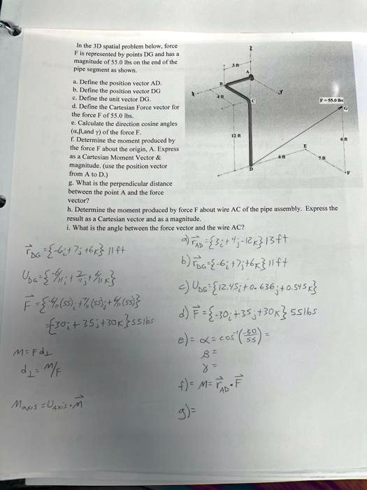 In the 3D spatial problem below, force
F is represented by points DG and has a
magnitude of 55.0 lbs on the end of the
pipe segment as shown.
a. Define the position vector AD.
b. Define the position vector DG
c. Define the unit vector DG.
d. Define the Cartesian Force vector for
the force F of 55.0 lbs.
e. Calculate the direction cosine angles
(α,β,and γ) of the force F.
f. Determine the moment produced by
the force F about the origin, A. Express
as a Cartesian Moment Vector    
magnitude. (use the position vector
from A to D.)
g. What is the perpendicular distance
between the point A and the force
vector?
h. Determine the moment produced by force F about wire AC of the pipe assembly. Express the
result as a Cartesian vector and as a magnitude.
i. What is the angle between the force vector and the wire AC?
r⃗DG = -6î+7ĵ+6k̂ 11 ft
a) r⃗AD = 3î+4ĵ-12k̂ 13 ft
U⃗DG =
F⃗ = -(6)/(11)(55)î + (7)/(11)(55)ĵ + (6)/(11)(55)k̂
= -30î+35ĵ+30k̂ 55 lbs
M = Fd
d1 = M/F
M⃗Axis = U⃗Axis x M⃗