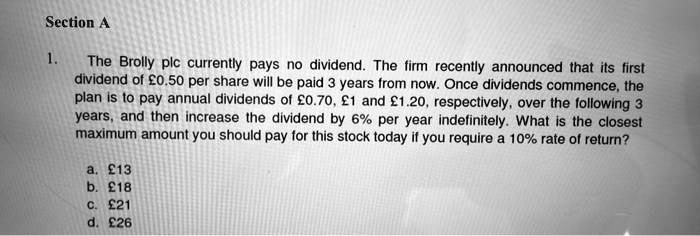 1. The Brolly plc currently pays no dividend. The firm recently announced that its first dividend of    #163;0.50 per share will be paid 3 years from now. Once dividends commence, the plan is to pay annual dividends of    #163;0.70,    #163;1 and    #163;1.20, respectively, over the following 3 years, and then increase the dividend by 6% per year indefinitely. What is the closest maximum amount you should pay for this stock today if you require a 10% rate of return?

a.    #163;13
b.    #163;18
c.    #163;21
d.    #163;26