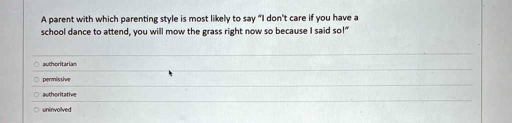 A parent with which parenting style is most likely to say "I don't care if you have a
school dance to attend, you will mow the grass right now so because I said so!"
authoritarian
permissive
authoritative
uninvolved