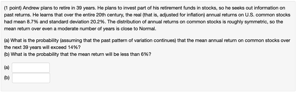 Andrew plans to retire in 39 years. He plans to invest part of his retirement funds in stocks, so he seeks out information on past returns. He learns that over the entire 20th century, the real (that is, adjusted for inflation) annual returns on U.S. common stocks had mean 8.7% and standard deviation 20.2%. The distribution of annual returns on common stocks is roughly symmetric, so the mean return over even a moderate number of years is close to Normal.
(a) What is the probability (assuming that the past pattern of variation continues) that the mean annual return on common stocks over the next 39 years will exceed 14%?
(b) What is the probability that the mean return will be less than 6%?