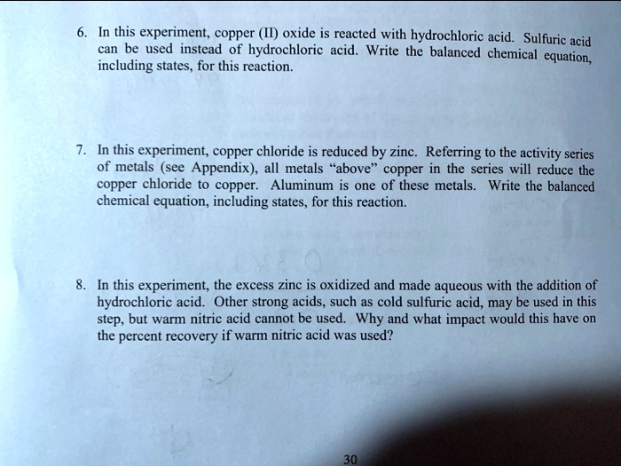 6. In this experiment, copper (II) oxide is reacted with hydrochloric acid. Sulfuric acid can be used instead of hydrochloric acid. Write the balanced chemical equation, including states, for this reaction. 7. In this experiment, copper chloride is reduced by zinc. Referring to the activity series of metals (see Appendix), all metals "above" copper in the series will reduce the copper chloride to copper. Aluminum is one of these metals. Write the balanced chemical equation, including states, for this reaction. 8. In this experiment, the excess zinc is oxidized and made aqueous with the addition of hydrochloric acid. Other strong acids, such as cold sulfuric acid, may be used in this step, but warm nitric acid cannot be used. Why and what impact would this have on the percent recovery if warm nitric acid was used?