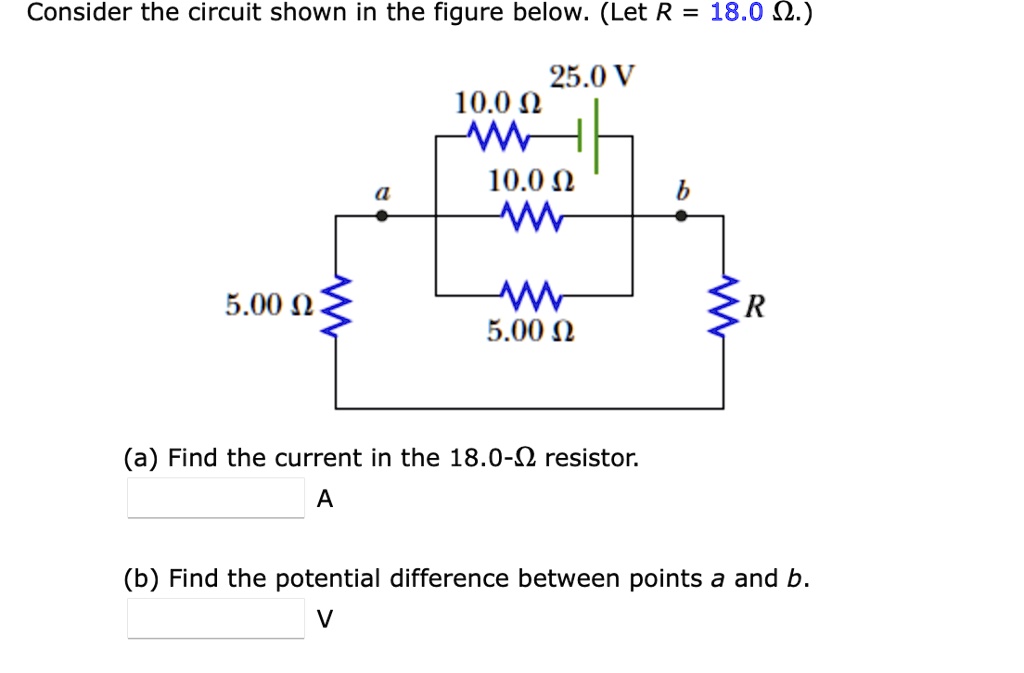 Consider the circuit shown in the figure below. (Let R = 18.0 ?.)
25.0 V
10.0 ?
10.0 ?
a
b
5.00 ?
R
5.00 ?
(a) Find the current in the 18.0-? resistor.
A
(b) Find the potential difference between points a and b.
V