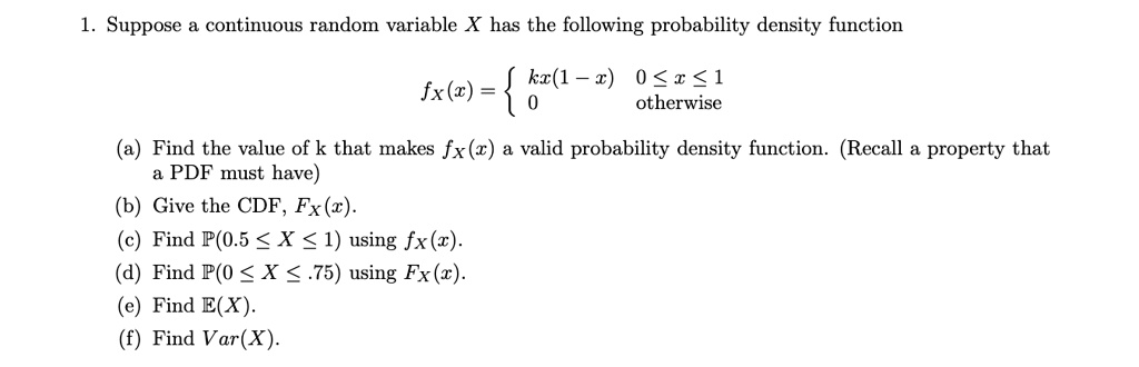 1. Suppose a continuous random variable X has the following probability density function
eginequation*
fX(x) = egincases kx(1-x)     0 le x le 1 0     	extotherwise endcases
endequation*
(a) Find the value of k that makes fX(x) a valid probability density function. (Recall a property that
a PDF must have)
(b) Give the CDF, FX(x).
(c) Find P(0.5 le X le 1) using fX(x).
(d) Find P(0 le X le .75) using FX(x).
(e) Find E(X).
(f) Find Var(X).