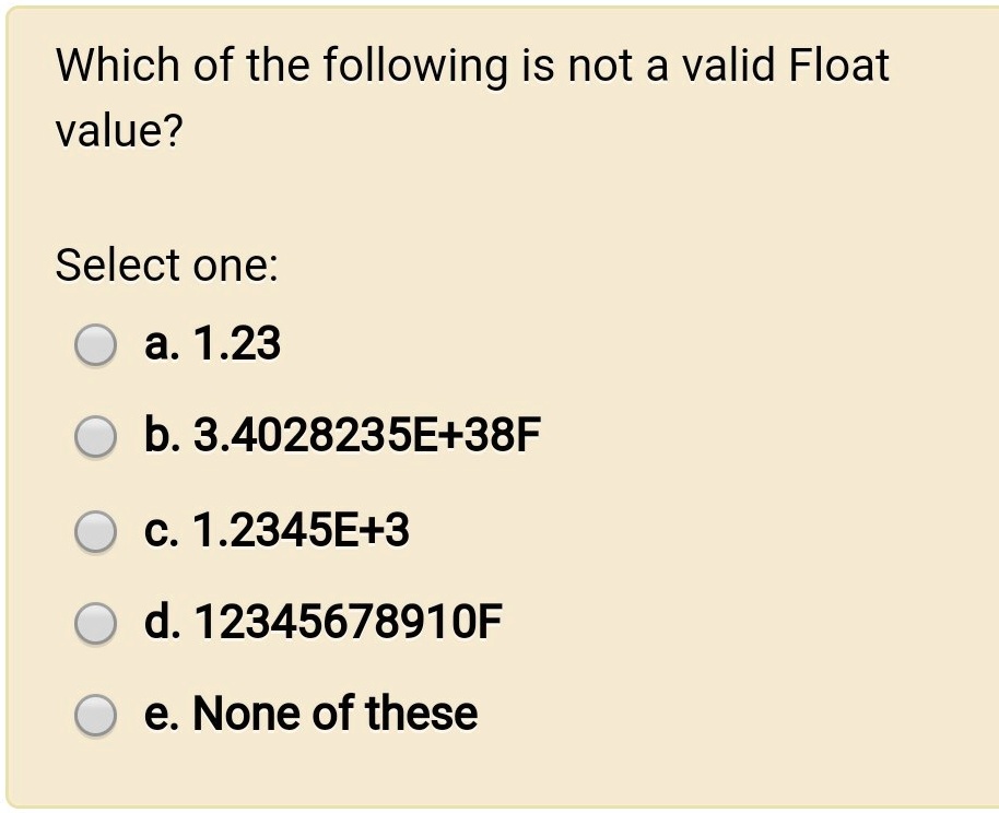SOLVED: Which of the following is not a valid Float value? Select one: a.  1.23 b. 3.4028235E+38F c. 1.2345E+3 d. 12345678910F e. None of these