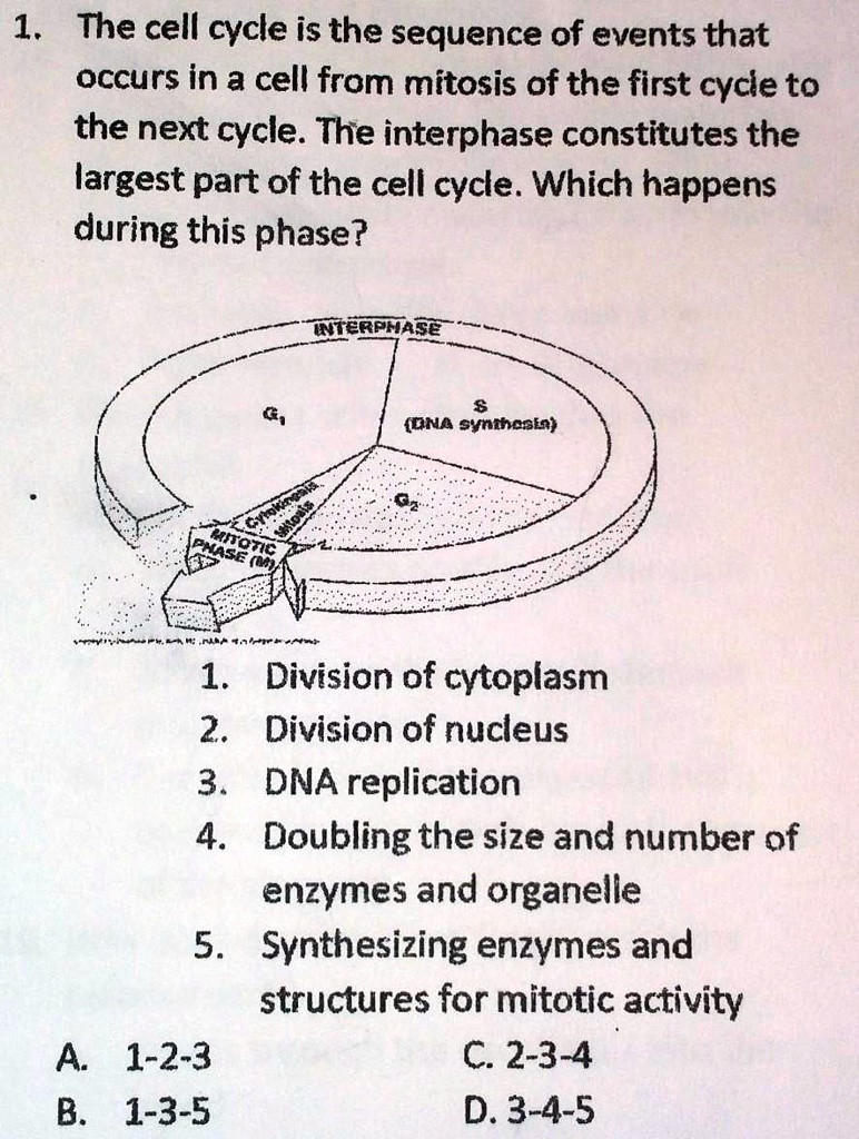 1. The cell cycle is the sequence of events that occurs in a cell from mitosis of the first cycle to the next cycle. The interphase constitutes the largest part of the cell cycle. Which happens during this phase?
1. Division of cytoplasm
2. Division of nucleus
3. DNA replication
4. Doubling the size and number of enzymes and organelle
5. Synthesizing enzymes and structures for mitotic activity
A. 1-2-3
B. 1-3-5
C. 2-3-4
D. 3-4-5
