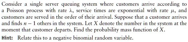 Consider a single server queuing system where customers arrive according to
a Poisson process with rate ?, service times are exponential with rate ?, and
customers are served in the order of their arrival. Suppose that a customer arrives
and finds n - 1 others in the system. Let X denote the number in the system at the
moment that customer departs. Find the probability mass function of X.
Hint: Relate this to a negative binomial random variable.