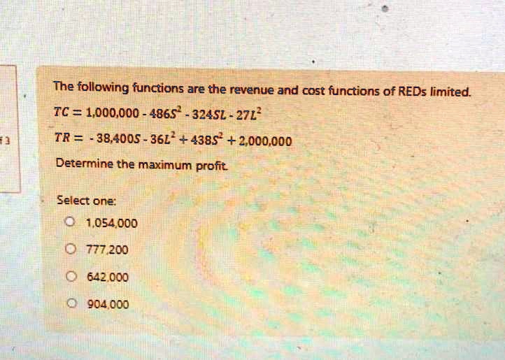 The following functions are the revenue and cost functions of REDs limited.
TC = 1,000,000 - 486S^2 - 324SL - 27L^2
TR = -38,400S - 36L^2 + 438S^2 + 2,000,000
Determine the maximum profit.
Select one:
1,054,000
777,200
642,000
904,000