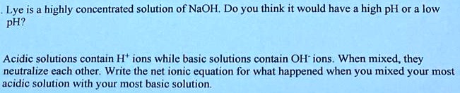 Lye is a highly concentrated solution of NaOH. Do you think it would have a high pH or a low pH?

Acidic solutions contain H+ ions while basic solutions contain OH- ions. When mixed, they neutralize each other. Write the net ionic equation for what happened when you mixed your most acidic solution with your most basic solution.