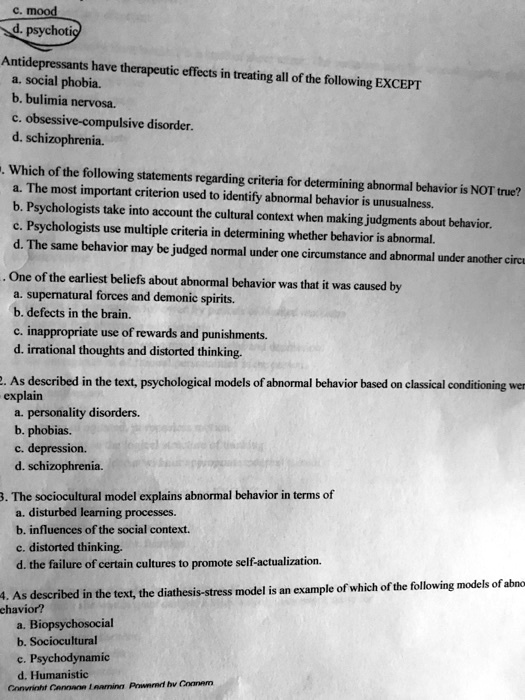 c. mood
d. psychotic
Antidepressants have therapeutic effects in treating all of the following EXCEPT
a. social phobia.
b. bulimia nervosa.
c. obsessive-compulsive disorder.
d. schizophrenia.
Which of the following statements regarding criteria for determining abnormal behavior is NOT true?
a. The most important criterion used to identify abnormal behavior is unusualness.
b. Psychologists take into account the cultural context when making judgments about behavior.
c. Psychologists use multiple criteria in determining whether behavior is abnormal.
d. The same behavior may be judged normal under one circumstance and abnormal under another circumstance.
One of the earliest beliefs about abnormal behavior was that it was caused by
a. supernatural forces and demonic spirits.
b. defects in the brain.
c. inappropriate use of rewards and punishments.
d. irrational thoughts and distorted thinking.
2. As described in the text, psychological models of abnormal behavior based on classical conditioning were
explain
a. personality disorders.
b. phobias.
c. depression.
d. schizophrenia.
3. The sociocultural model explains abnormal behavior in terms of
a. disturbed learning processes.
b. influences of the social context.
c. distorted thinking.
d. the failure of certain cultures to promote self-actualization.
4. As described in the text, the diathesis-stress model is an example of which of the following models of abnormal
behavior?
a. Biopsychosocial
b. Sociocultural
c. Psychodynamic
d. Humanistic