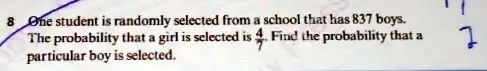 8 One student is randomly selected from a school that has 837 boys.
The probability that a girl is selected is (4)/(7). Find the probability that a
particular boy is selected.