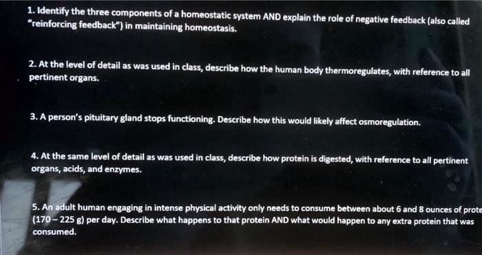 1. Identify the three components of a homeostatic system AND explain the role of negative feedback (also called "reinforcing feedback") in maintaining homeostasis.

2. At the level of detail as was used in class, describe how the human body thermoregulates, with reference to all pertinent organs.

3. A person's pituitary gland stops functioning. Describe how this would likely affect osmoregulation.

4. At the same level of detail as was used in class, describe how protein is digested, with reference to all pertinent organs, acids, and enzymes.

5. An adult human engaging in intense physical activity only needs to consume between about 6 and 8 ounces of protein (170 - 225 g) per day. Describe what happens to that protein AND what would happen to any extra protein that was consumed.