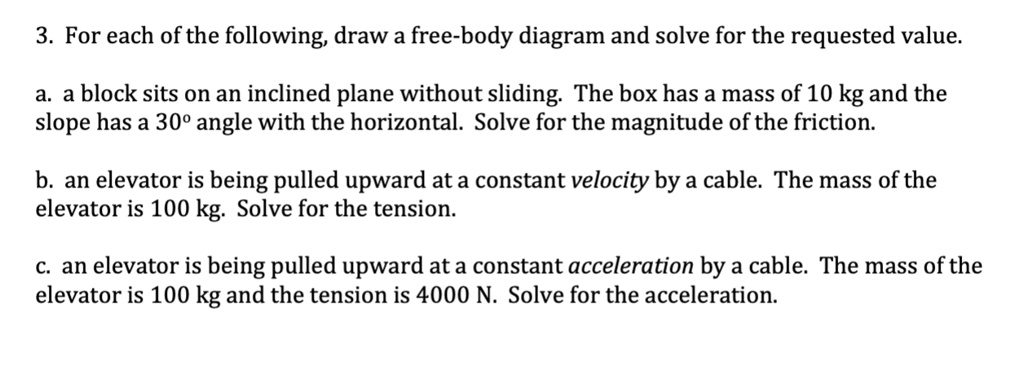 3. For each of the following, draw a free-body diagram and solve for the requested value.
a. a block sits on an inclined plane without sliding. The box has a mass of 10 kg and the
slope has a 30° angle with the horizontal. Solve for the magnitude of the friction.
b. an elevator is being pulled upward at a constant velocity by a cable. The mass of the
elevator is 100 kg. Solve for the tension.
c. an elevator is being pulled upward at a constant acceleration by a cable. The mass of the
elevator is 100 kg and the tension is 4000 N. Solve for the acceleration.