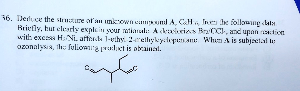 36. Deduce the structure of an unknown compound A, C8H16, from the following data.
Briefly, but clearly explain your rationale. A decolorizes Br2/CCl4, and upon reaction
with excess H2/Ni, affords 1-ethyl-2-methylcyclopentane. When A is subjected to
ozonolysis, the following product is obtained.
