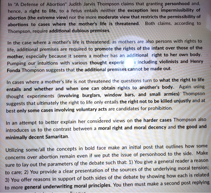 In "A Defense of Abortion" Judith Jarvis Thompson claims that granting personhood and, hence, a right to life, to a fetus entails neither the exception less impermissibility of abortion (the extreme view) nor the more moderate view that restricts the permissibility of abortions to cases where the mother's life is threatened. Both claims, according to Thompson, require additional dubious premises.

In the case where a mother's life is threatened, as mothers are also persons with rights to life, additional premises are required to promote the rights of the infant over those of the mother, especially because it seems a mother has an additional right to her own body. Pumping our intuitions with various thought experiments including violinists and Henry Fonda Thompson suggests that the additional premises cannot be made out.

In cases where a mother's life is not threatened the questions turn to what the right to life entails and whether and when one can obtain rights to another's body. Again using thought experiments (involving burglars, window bars, and small armies) Thompson suggests that ultimately the right to life only entails the right not to be killed unjustly and at best only some cases involving voluntary acts are candidates for prohibition.

In an attempt to better explain her considered views on the harder cases Thompson also introduces us to the contrast between a moral right and moral decency and the good and minimally decent Samaritan.

Utilizing some/all the concepts in bold face make an initial post that outlines how some concerns over abortion remain even if we put the issue of personhood to the side. Make sure to lay out the parameters of the debate such that: 1) You give a general reader a reason to care; 2) You provide a clear presentation of the sources of the underlying moral tension; 3) You offer reasons in support of both sides of the debate by showing how each is related to more general underwriting moral principles. You then must make a second post replying