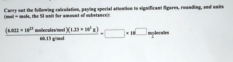 Carry out the following calculation, paying special attention to significant figures, rounding, and units
(mol = mole, the SI unit for amount of substance):
frac(6.022 	imes 10^23 	ext molecules/mol)(1.23 	imes 10^1 	ext g)60.13 	ext g/mol = oxed	ext 	imes 10^oxed	ext 	ext molecules
